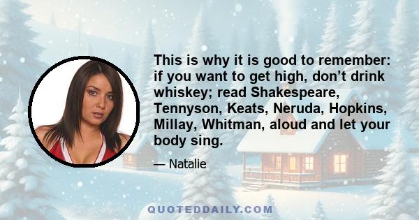 This is why it is good to remember: if you want to get high, don’t drink whiskey; read Shakespeare, Tennyson, Keats, Neruda, Hopkins, Millay, Whitman, aloud and let your body sing.