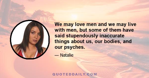 We may love men and we may live with men, but some of them have said stupendously inaccurate things about us, our bodies, and our psyches.