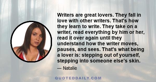 Writers are great lovers. They fall in love with other writers. That's how they learn to write. They take on a writer, read everything by him or her, read it over again until they understand how the writer moves,