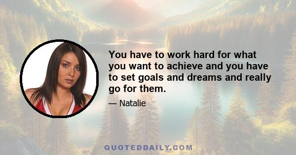 You have to work hard for what you want to achieve and you have to set goals and dreams and really go for them.