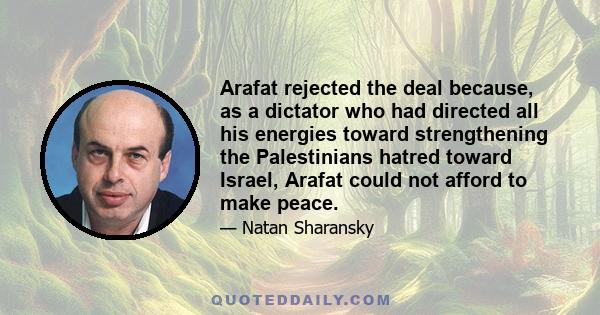 Arafat rejected the deal because, as a dictator who had directed all his energies toward strengthening the Palestinians hatred toward Israel, Arafat could not afford to make peace.