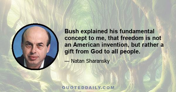 Bush explained his fundamental concept to me, that freedom is not an American invention, but rather a gift from God to all people.