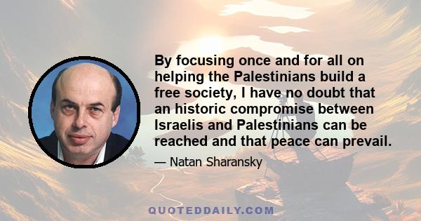 By focusing once and for all on helping the Palestinians build a free society, I have no doubt that an historic compromise between Israelis and Palestinians can be reached and that peace can prevail.