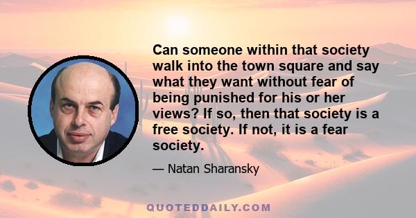 Can someone within that society walk into the town square and say what they want without fear of being punished for his or her views? If so, then that society is a free society. If not, it is a fear society.