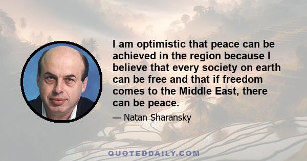 I am optimistic that peace can be achieved in the region because I believe that every society on earth can be free and that if freedom comes to the Middle East, there can be peace.