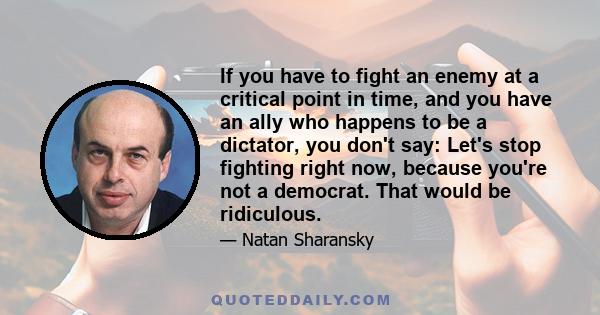 If you have to fight an enemy at a critical point in time, and you have an ally who happens to be a dictator, you don't say: Let's stop fighting right now, because you're not a democrat. That would be ridiculous.