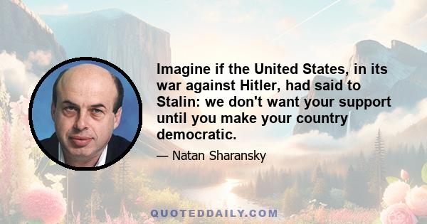 Imagine if the United States, in its war against Hitler, had said to Stalin: we don't want your support until you make your country democratic.