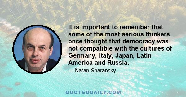 It is important to remember that some of the most serious thinkers once thought that democracy was not compatible with the cultures of Germany, Italy, Japan, Latin America and Russia.