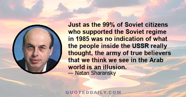 Just as the 99% of Soviet citizens who supported the Soviet regime in 1985 was no indication of what the people inside the USSR really thought, the army of true believers that we think we see in the Arab world is an