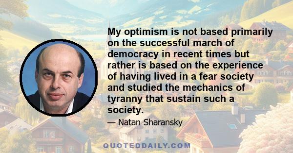 My optimism is not based primarily on the successful march of democracy in recent times but rather is based on the experience of having lived in a fear society and studied the mechanics of tyranny that sustain such a