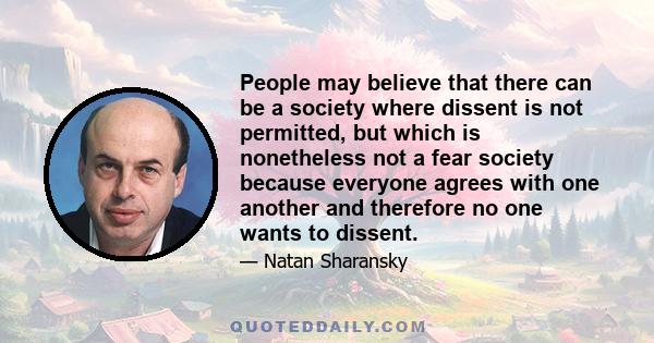 People may believe that there can be a society where dissent is not permitted, but which is nonetheless not a fear society because everyone agrees with one another and therefore no one wants to dissent.