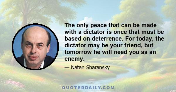 The only peace that can be made with a dictator is once that must be based on deterrence. For today, the dictator may be your friend, but tomorrow he will need you as an enemy.