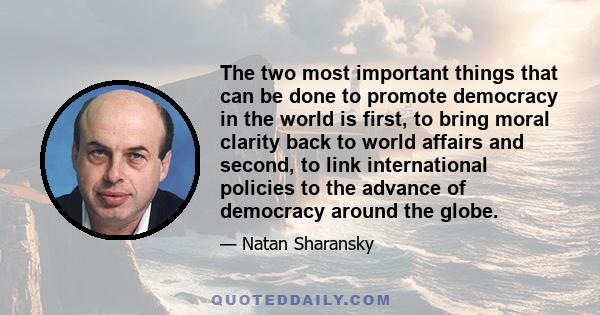 The two most important things that can be done to promote democracy in the world is first, to bring moral clarity back to world affairs and second, to link international policies to the advance of democracy around the