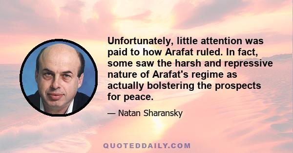 Unfortunately, little attention was paid to how Arafat ruled. In fact, some saw the harsh and repressive nature of Arafat's regime as actually bolstering the prospects for peace.