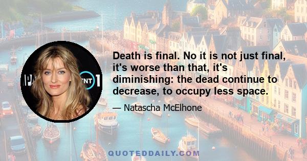 Death is final. No it is not just final, it's worse than that, it's diminishing: the dead continue to decrease, to occupy less space.