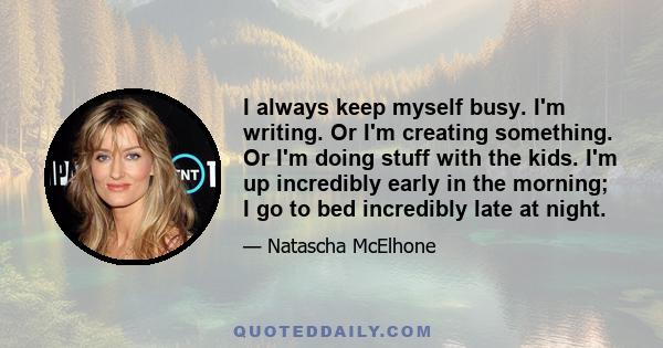 I always keep myself busy. I'm writing. Or I'm creating something. Or I'm doing stuff with the kids. I'm up incredibly early in the morning; I go to bed incredibly late at night.