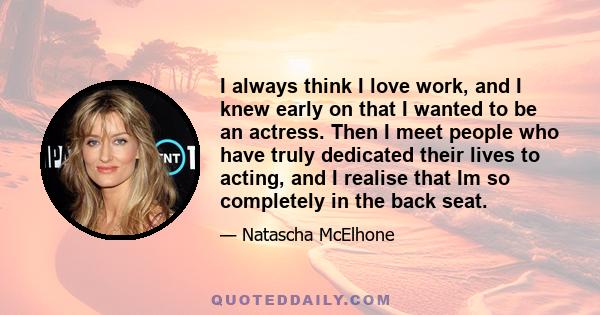 I always think I love work, and I knew early on that I wanted to be an actress. Then I meet people who have truly dedicated their lives to acting, and I realise that Im so completely in the back seat.