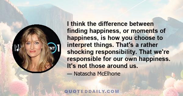 I think the difference between finding happiness, or moments of happiness, is how you choose to interpret things. That's a rather shocking responsibility. That we're responsible for our own happiness. It's not those