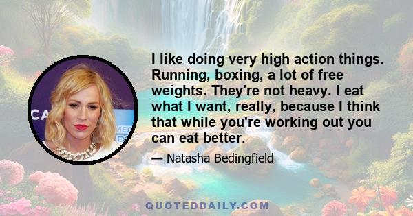 I like doing very high action things. Running, boxing, a lot of free weights. They're not heavy. I eat what I want, really, because I think that while you're working out you can eat better.