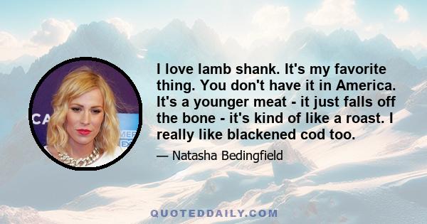 I love lamb shank. It's my favorite thing. You don't have it in America. It's a younger meat - it just falls off the bone - it's kind of like a roast. I really like blackened cod too.