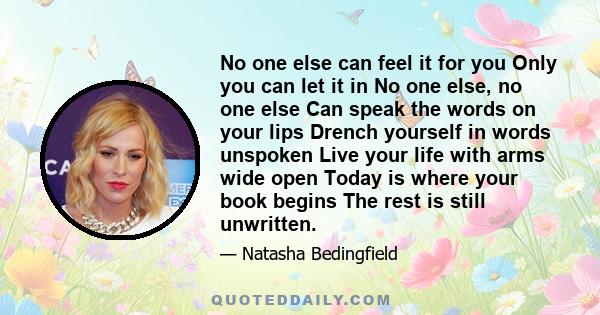 No one else can feel it for you Only you can let it in No one else, no one else Can speak the words on your lips Drench yourself in words unspoken Live your life with arms wide open Today is where your book begins The