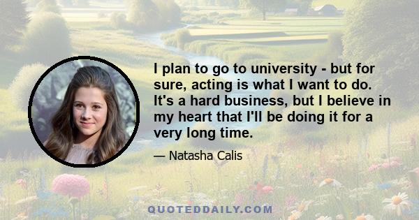 I plan to go to university - but for sure, acting is what I want to do. It's a hard business, but I believe in my heart that I'll be doing it for a very long time.