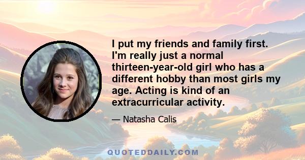 I put my friends and family first. I'm really just a normal thirteen-year-old girl who has a different hobby than most girls my age. Acting is kind of an extracurricular activity.