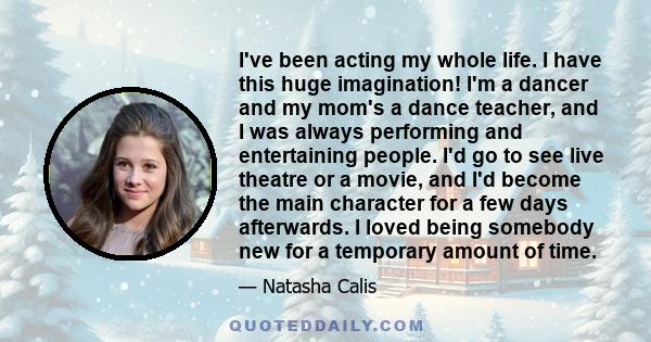 I've been acting my whole life. I have this huge imagination! I'm a dancer and my mom's a dance teacher, and I was always performing and entertaining people. I'd go to see live theatre or a movie, and I'd become the