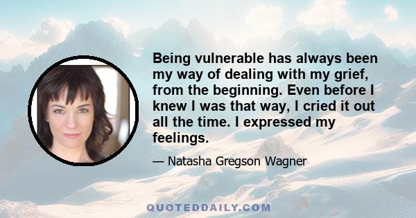 Being vulnerable has always been my way of dealing with my grief, from the beginning. Even before I knew I was that way, I cried it out all the time. I expressed my feelings.