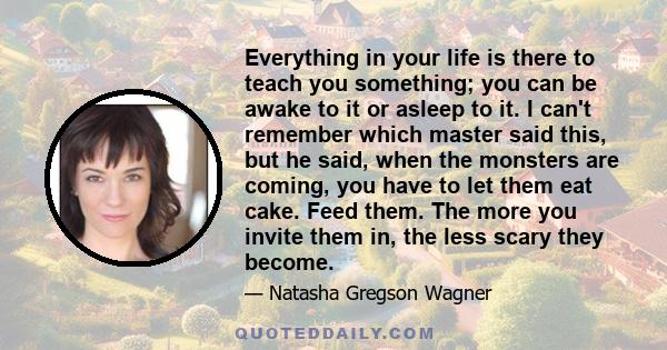 Everything in your life is there to teach you something; you can be awake to it or asleep to it. I can't remember which master said this, but he said, when the monsters are coming, you have to let them eat cake. Feed