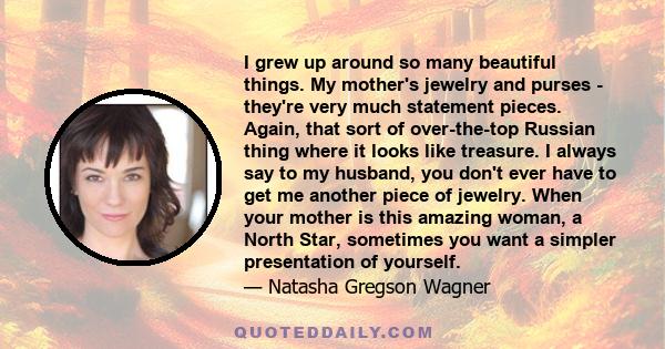 I grew up around so many beautiful things. My mother's jewelry and purses - they're very much statement pieces. Again, that sort of over-the-top Russian thing where it looks like treasure. I always say to my husband,