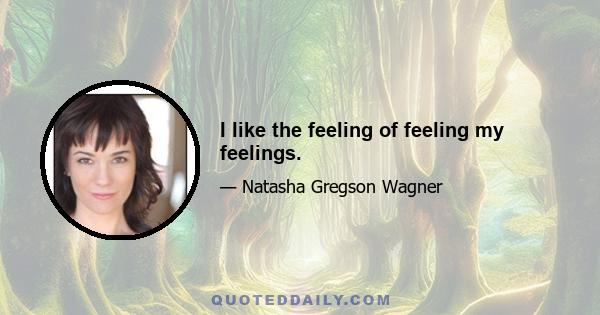 I like the feeling of feeling my feelings.