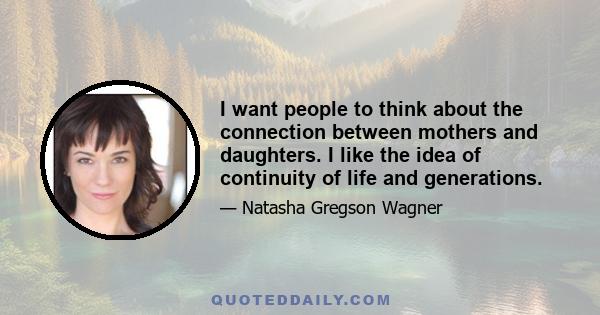 I want people to think about the connection between mothers and daughters. I like the idea of continuity of life and generations.