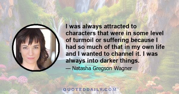 I was always attracted to characters that were in some level of turmoil or suffering because I had so much of that in my own life and I wanted to channel it. I was always into darker things.