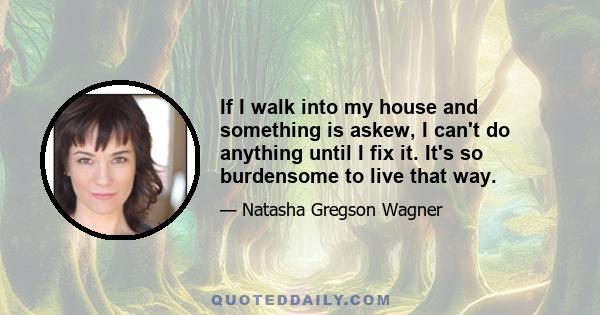 If I walk into my house and something is askew, I can't do anything until I fix it. It's so burdensome to live that way.