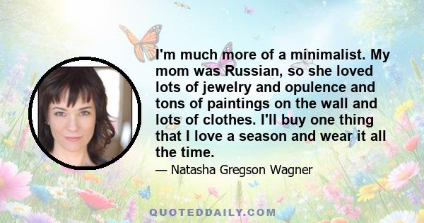 I'm much more of a minimalist. My mom was Russian, so she loved lots of jewelry and opulence and tons of paintings on the wall and lots of clothes. I'll buy one thing that I love a season and wear it all the time.