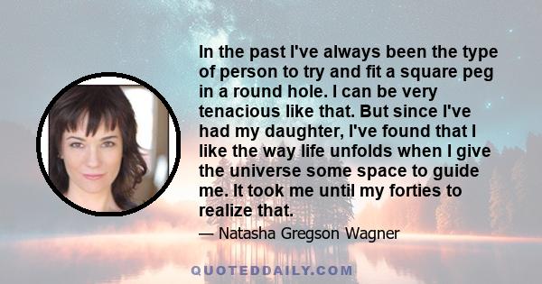 In the past I've always been the type of person to try and fit a square peg in a round hole. I can be very tenacious like that. But since I've had my daughter, I've found that I like the way life unfolds when I give the 