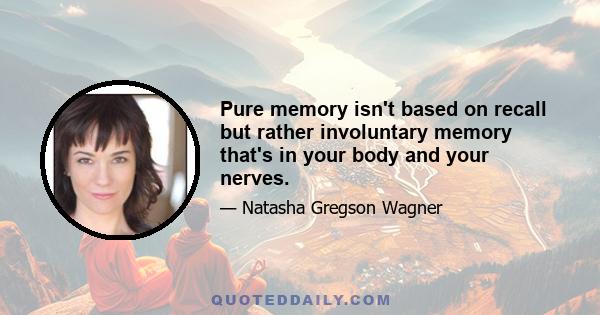 Pure memory isn't based on recall but rather involuntary memory that's in your body and your nerves.