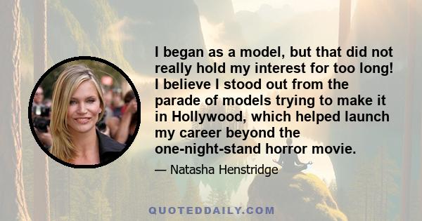 I began as a model, but that did not really hold my interest for too long! I believe I stood out from the parade of models trying to make it in Hollywood, which helped launch my career beyond the one-night-stand horror