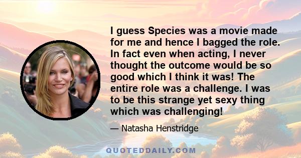 I guess Species was a movie made for me and hence I bagged the role. In fact even when acting, I never thought the outcome would be so good which I think it was! The entire role was a challenge. I was to be this strange 