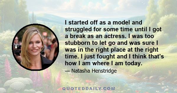 I started off as a model and struggled for some time until I got a break as an actress. I was too stubborn to let go and was sure I was in the right place at the right time. I just fought and I think that's how I am