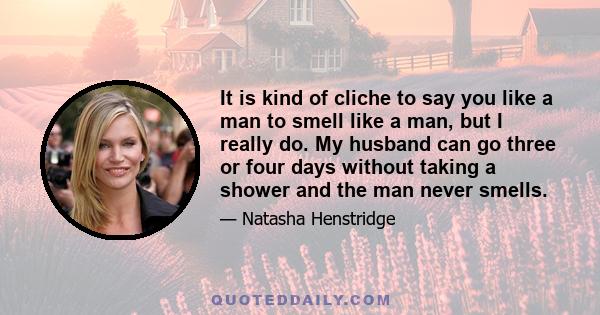 It is kind of cliche to say you like a man to smell like a man, but I really do. My husband can go three or four days without taking a shower and the man never smells.