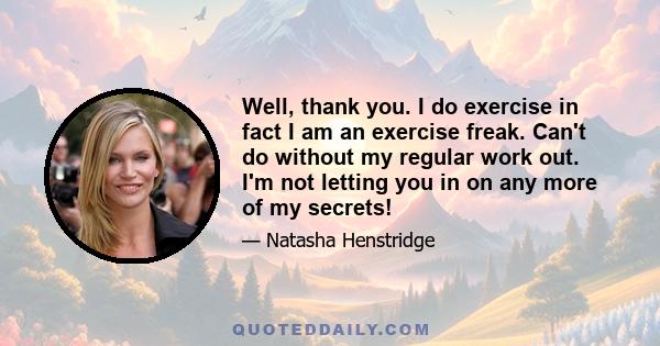 Well, thank you. I do exercise in fact I am an exercise freak. Can't do without my regular work out. I'm not letting you in on any more of my secrets!