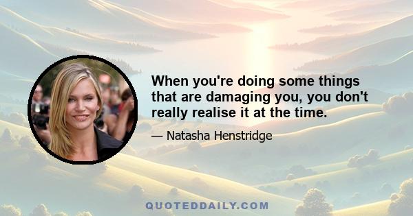 When you're doing some things that are damaging you, you don't really realise it at the time.