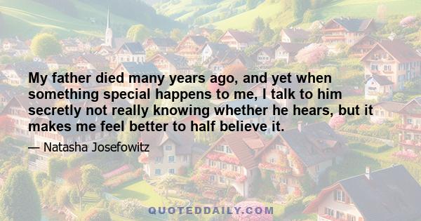 My father died many years ago, and yet when something special happens to me, I talk to him secretly not really knowing whether he hears, but it makes me feel better to half believe it.