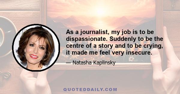 As a journalist, my job is to be dispassionate. Suddenly to be the centre of a story and to be crying, it made me feel very insecure.