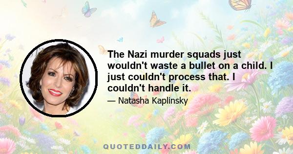 The Nazi murder squads just wouldn't waste a bullet on a child. I just couldn't process that. I couldn't handle it.