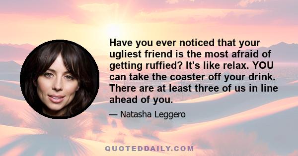 Have you ever noticed that your ugliest friend is the most afraid of getting ruffied? It's like relax. YOU can take the coaster off your drink. There are at least three of us in line ahead of you.