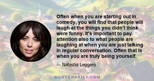 Often when you are starting out in comedy, you will find that people will laugh at the things you didn't think were funny. It's important to pay attention also to what people are laughing at when you are just talking in 