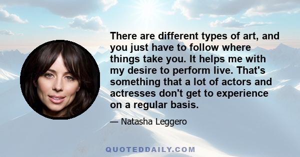 There are different types of art, and you just have to follow where things take you. It helps me with my desire to perform live. That's something that a lot of actors and actresses don't get to experience on a regular